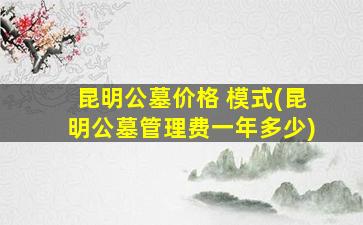 昆明公墓价格 模式(昆明公墓管理费一年多少)